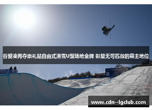 谷爱凌再夺崇礼站自由式滑雪U型场地金牌 彰显无可匹敌的霸主地位