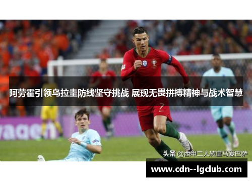阿劳霍引领乌拉圭防线坚守挑战 展现无畏拼搏精神与战术智慧
