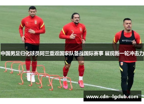 中国男足归化球员阿兰重返国家队备战国际赛事 展现新一轮冲击力