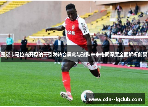 围绕卡马拉离开摩纳哥引发转会震荡与球队未来格局深度全面解析前景