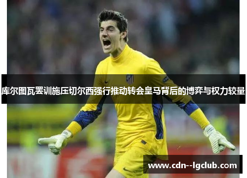 库尔图瓦罢训施压切尔西强行推动转会皇马背后的博弈与权力较量