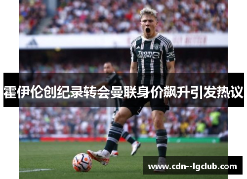 霍伊伦创纪录转会曼联身价飙升引发热议