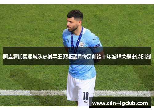 阿圭罗加冕曼城队史射手王见证蓝月传奇前锋十年巅峰荣耀史诗时刻 阿圭罗加冕曼城队史射手王见证蓝月传奇前锋十年巅峰荣耀史诗时刻