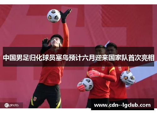 中国男足归化球员塞鸟预计六月迎来国家队首次亮相 中国男足归化球员塞鸟预计六月迎来国家队首次亮相
