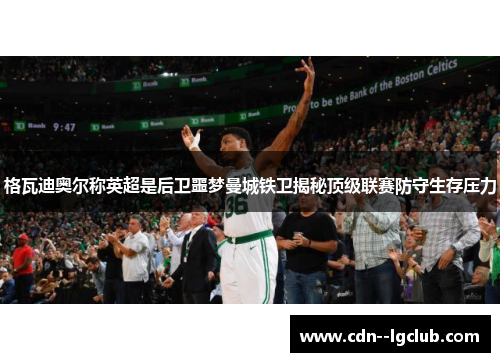 格瓦迪奥尔称英超是后卫噩梦曼城铁卫揭秘顶级联赛防守生存压力 格瓦迪奥尔称英超是后卫噩梦曼城铁卫揭秘顶级联赛防守生存压力